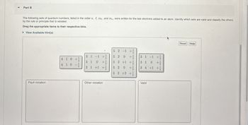 Part B
The following sets of quantum numbers, listed in the order n, l, me, and ms, were written for the last electrons added to an atom. Identify which sets are valid and classify the others
by the rule or principle that is violated.
Drag the appropriate items to their respective bins.
▸ View Available Hint(s)
Pauli violation
4 10+
4 1 0 -
52-1
3 1 -1 +
5 2
31 +1 +
3 1 +12
++
0
52 +1 +
5 20+
52 +2 +
3 1 -1 +
3 1 0 + 1/1
34 +1 +
Other violation
Valid
Reset
Help