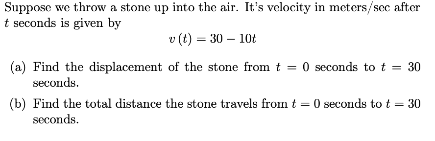 Suppose we throw a stone up into the air. It's velocity in meters/sec after
t seconds is given by
v (t) = 30 – 10t
(a) Find the displacement of the stone from t
seconds.
= 0 seconds to t
30
(b) Find the total distance the stone travels from t = 0 seconds to t = 30
seconds.
