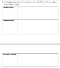 B. Draw the expanded, condensed and line/skeleton structure of the following alkenes and alkynes.
1) 1,4-dimethyl-2-butene
Expanded Structure
Condensed Structure
Line/Skeleton Structure
