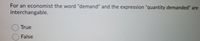 For an economist the word "demand" and the expression "quantity demanded" are
interchangable.
O True
False
