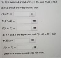 For two events A and B, P(A) = 0.3 and P(B) = 0.2.
(a) If A and B are independent, then
P(A|B) =
%3D
P(A N B) =
P(A U B) =
(b) If A and B are dependent and P(A|B) = 0.4, then
P(B|A) =
P(A n B) =
%3D
Enter your answers exactly. Do not round.
