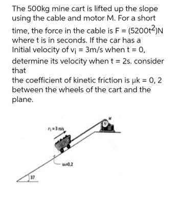 The 500kg mine cart is lifted up the slope
using the cable and motor M. For a short
time, the force in the cable is F = (5200t2)N
where t is in seconds. If the car has a
Initial velocity of vj = 3m/s whent = 0,
determine its velocity when t = 2s. consider
that
the coefficient of kinetic friction is uk = 0, 2
between the wheels of the cart and the
plane.
= 3 mis
u0,2
37
