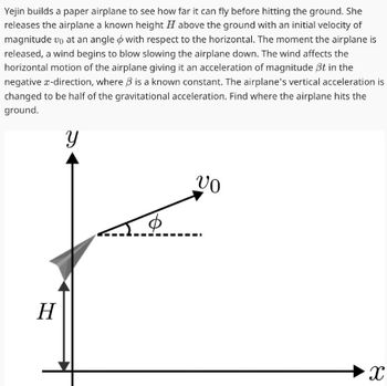 Yejin builds a paper airplane to see how far it can fly before hitting the ground. She
releases the airplane a known height H above the ground with an initial velocity of
magnitude vo at an angle with respect to the horizontal. The moment the airplane is
released, a wind begins to blow slowing the airplane down. The wind affects the
horizontal motion of the airplane giving it an acceleration of magnitude ßt in the
negative x-direction, where is a known constant. The airplane's vertical acceleration is
changed to be half of the gravitational acceleration. Find where the airplane hits the
ground.
Y
H
VO
X