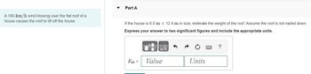 A 180-km/h wind blowing over the flat roof of a
house causes the roof to lift off the house.
Part A
If the house is 6.0 m X 12.4 m in size, estimate the weight of the roof. Assume the roof is not nailed down.
Express your answer to two significant figures and include the appropriate units.
Fair =
μÀ
Value
Units
?