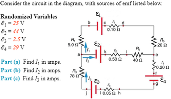 Consider the circuit in the diagram, with sources of emf listed below.
E₁
Randomized Variables
&₁ = 25 V
&2=44 V
83 = 2.5 V
84 = 29 V
Part (a) Find I₁ in amps.
Part (b) Find I2 in amps.
Part (c) Find I3 in amps.
R₁
5.0 Ω
a
R₂
78 02
b
T₂
G
E2
E3
0.10 £2
Ω
1₂.
Ω
0.50 Ω
13
i 0.05 2 h
R₂
R₂
2002
40 92
jus
TA
*0.20 Ω
g
E4