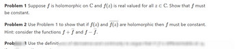 Problem 1 Suppose f is holomorphic on C and f(z) is real valued for all z E C. Show that f must
be constant.
Problem 2 Use Problem 1 to show that if ƒ(z) and f(z) are holomorphic then f must be constant.
Hint: consider the functions f + f and f - f.
Prob
3 Use the definiti