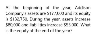 At the beginning of the year, Addison
Company's assets are $177,000 and its equity
is $132,750. During the year, assets increase
$80,000 and liabilities increase $55,000. What
is the equity at the end of the year?