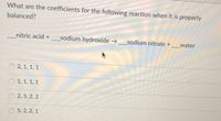 What are the coefficients for the following reaction when it is properly
balanced?
_nitric acid +_sodium hydroxide →_sodium nitrate + _water
2, 1, 1, 1
1, 1, 1, 1
2, 3, 2, 2
5, 2, 2, 1
