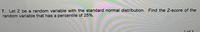 7. Let Z be a random variable with the standard normal distribution. Find the Z-score of the
random variable that has a percentile of 25%.
1. of 2
