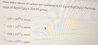 **Question:**
How many atoms of carbon are contained in 47.6 g of Al₂(CO₃)₃? The molar mass of Al₂(CO₃)₃ is 233.99 g/mol.

**Multiple Choice Answers:**

- ☐ \(2.87 \times 10^{25}\) C atoms

- ☐ \(1.23 \times 10^{23}\) C atoms

- ☐ \(3.68 \times 10^{23}\) C atoms

- ☐ \(2.96 \times 10^{24}\) C atoms

**Explanation:**

To solve this problem, you need to calculate the number of moles of Al₂(CO₃)₃ in 47.6 g, and then determine the number of carbon atoms in that amount. Each mole of Al₂(CO₃)₃ contains 3 moles of CO₃, and thus 3 moles of carbon atoms. Use Avogadro's number (\(6.022 \times 10^{23}\) atoms/mol) to find the total number of carbon atoms.