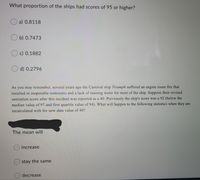What proportion of the ships had scores of 95 or higher?
a) 0.8118
b) 0.7473
c) 0.1882
O d) 0.2796
As you may remember, several years ago the Carnival ship Triumph suffered an engine room fire that
resulted in inoperable restrooms and a lack of running water for most of the ship. Suppose their revised
sanitation score after this incident was reported as a 40. Previously the ship's score was a 92 (below the
median value of 97 and first quartile value of 94). What will happen to the following statistics when they are
recalculated with the new data value of 40?
The mean will
increase
stay the same
decrease
