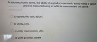 In microeconomic terms, the ability of a good or a service to satisfy wants is called
and it is measured using an artificial measurement unit called
O a) opportunity cost, dollars.
b) utility, utils.
c) utility maximization, utils.
O d) profit potential, dollars
