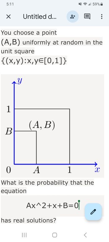 5:11
X
1
B
Untitled d...
You choose a point
(A,B) uniformly at random in the
unit square
{(x,y):x,y=[0,1]}
Y
(A, B)
8+
0
A
1
What is the probability that the
equation
Ax^2+x+B=0
has real solutions?
|||
59%
X
0