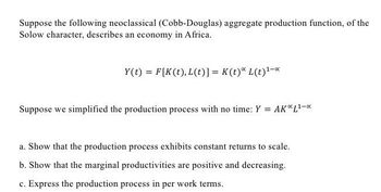 Suppose the following neoclassical (Cobb-Douglas) aggregate production function, of the
Solow character, describes an economy in Africa.
Y(t)= F[K(t), L(t)] = K (t) L(t)¹-x
Suppose we simplified the production process with no time: Y = AK*L¹-*
a. Show that the production process exhibits constant returns to scale.
b. Show that the marginal productivities are positive and decreasing.
c. Express the production process in per work terms.