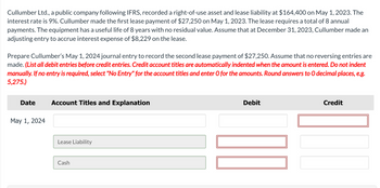 Cullumber Ltd., a public company following IFRS, recorded a right-of-use asset and lease liability at $164,400 on May 1, 2023. The
interest rate is 9%. Cullumber made the first lease payment of $27,250 on May 1, 2023. The lease requires a total of 8 annual
payments. The equipment has a useful life of 8 years with no residual value. Assume that at December 31, 2023, Cullumber made an
adjusting entry to accrue interest expense of $8,229 on the lease.
Prepare Cullumber's May 1, 2024 journal entry to record the second lease payment of $27,250. Assume that no reversing entries are
made. (List all debit entries before credit entries. Credit account titles are automatically indented when the amount is entered. Do not indent
manually. If no entry is required, select "No Entry" for the account titles and enter O for the amounts. Round answers to O decimal places, e.g.
5,275.)
Date
May 1, 2024
Account Titles and Explanation
Lease Liability
Cash
Debit
Credit