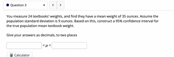 Question 3
You measure 24 textbooks' weights, and find they have a mean weight of 35 ounces. Assume the
population standard deviation is 9 ounces. Based on this, construct a 95% confidence interval for
the true population mean textbook weight.
Give your answers as decimals, to two places
Calculator
>
<μ<