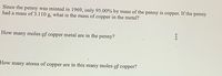 Since the penny was minted in 1969, only 95.00% by mass of the
had a mass of 3.110 g, what is the mass of copper in the metal?
penny is
сорper.
If the
penny
How
many
moles of copper metal are in the penny?
How many atoms of copper are in this many moles of copper?
