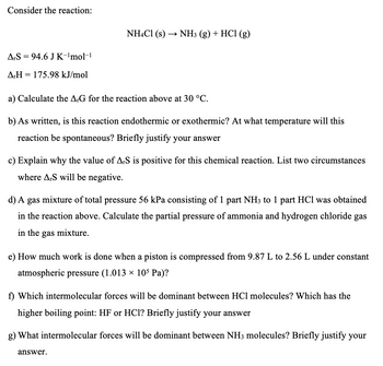 Consider the reaction:
NH4Cl (s) → NH3 (g) + HCl (g)
ArS 94.6 J K-¹mol-¹
=
ArH= 175.98 kJ/mol
a) Calculate the ArG for the reaction above at 30 °C.
b) As written, is this reaction endothermic or exothermic? At what temperature will this
reaction be spontaneous? Briefly justify your answer
c) Explain why the value of ArS is positive for this chemical reaction. List two circumstances
where A,S will be negative.
d) A gas mixture of total pressure 56 kPa consisting of 1 part NH3 to 1 part HCl was obtained
in the reaction above. Calculate the partial pressure of ammonia and hydrogen chloride gas
in the gas mixture.
e) How much work is done when a piston is compressed from 9.87 L to 2.56 L under constant
atmospheric pressure (1.013 × 105 Pa)?
f) Which intermolecular forces will be dominant between HCl molecules? Which has the
higher boiling point: HF or HCl? Briefly justify your answer
g) What intermolecular forces will be dominant between NH3 molecules? Briefly justify your
answer.