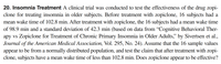 20. Insomnia Treatment A clinical trial was conducted to test the effectiveness of the drug zopi-
clone for treating insomnia in older subjects. Before treatment with zopiclone, 16 subjects had a
mean wake time of 102.8 min. After treatment with zopiclone, the 16 subjects had a mean wake time
of 98.9 min and a standard deviation of 42.3 min (based on data from "Cognitive Behavioral Ther-
apy vs Zopiclone for Treatment of Chronic Primary Insomnia in Older Adults," by Sivertsen et al.,
Journal of the American Medical Association, Vol. 295, No. 24). Assume that the 16 sample values
appear to be from a normally distributed population, and test the claim that after treatment with zopi-
clone, subjects have a mean wake time of less than 102.8 min. Does zopiclone appear to be effective?
