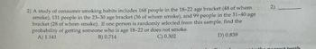 2) A study of consumer smoking habits includes 168 people in the 18-22 age bracket (48 of whom
smoke), 131 people in the 23-30 age bracket (36 of whom smoke), and 99 people in the 31-40 age
bracket (28 of whom smoke). If one person is randomly selected from this sample, find the
probability of getting someone who is age 18-22 or does not smoke.
A) 1.141
B) 0.714
C) 0.302
D) 0.839
2)
OTH
nearest tenth