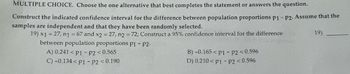 MULTIPLE CHOICE. Choose the one alternative that best completes the statement or answers the question.
Construct the indicated confidence interval for the difference between population proportions p1 - p2. Assume that the
samples are independent and that they have been randomly selected.
19) x1 = 27, n1 = 67 and x2 = 27, n2 = 72; Construct a 95% confidence interval for the difference
between population proportions p1 - P2.
A) 0.241 <P1 - P2<0.565
C) -0.134<P1 - P2 <0.190
B) -0.165 P1 P2 <0.596
D) 0.210 P1 P2 <0.596
19)