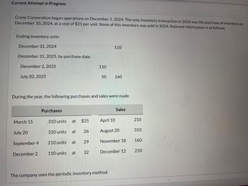 Current Attempt in Progress
Crane Corporation began operations on December 1, 2024. The only inventory transaction in 2024 was the purchase of inventory on
December 10, 2024, at a cost of $21 per unit. None of this inventory was sold in 2024. Relevant information is as follows.
Ending inventory units
December 31, 2024
December 31, 2025, by purchase date
110
December 2, 2025
July 20, 2025
110
50
160
During the year, the following purchases and sales were made.
Purchases
Sales
March 15
310 units
at
$25
April 10
210
July 20
310 units at
26
August 20
310
September 4
210 units at
29
November 18
160
December 2
110 units
at
32
December 12
210
The company uses the periodic inventory method.