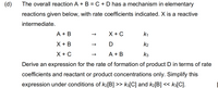 (d)
The overall reaction A + B = C + D has a mechanism in elementary
reactions given below, with rate coefficients indicated. X is a reactive
intermediate.
A + B
X + C
k1
X + B
D
k2
X + C
A + B
k3
Derive an expression for the rate of formation of product D in terms of rate
coefficients and reactant or product concentrations only. Simplify this
expression under conditions of k2[B] >> k3[C] and k2[B] << k3[C].
