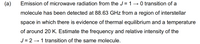 (a)
Emission of microwave radiation from the J = 1→0 transition of a
molecule has been detected at 88.63 GHz from a region of interstellar
space in which there is evidence of thermal equilibrium and a temperature
of around 20 K. Estimate the frequency and relative intensity of the
J = 2 → 1 transition of the same molecule.
