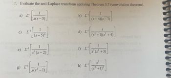 1. Evaluate the anti-Laplace transform applying Theorem 3.7 (convolution theorem).
a) [¹
c) [¹
2₁ [ ]
1
(s— 5)²
e) L-¹
1
s(s-3)
g) I-¹
1
-2)
1
s(s² -1)_
obaq
b) I¹
L'
d) L-¹
[¹
f) L-¹
[₁
h) L¹
1
(s-4)(s-3)
S
(s² +1)(s²+4)
1
S³ (S²+3)
5.²
+ 1)²