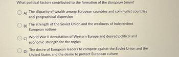 What political factors contributed to the formation of the European Union?
○ A)
The disparity of wealth among European countries and communist countries
and geographical dispersion
The strength of the Soviet Union and the weakness of independent
European nations
B)
○ D)
World War II devastation of Western Europe and desired political and
economic strength for the region
The desire of European leaders to compete against the Soviet Union and the
United States and the desire to protect European culture