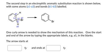 The second step in an electrophilic aromatic substitution reaction is shown below,
with some atoms (a1-a3) and bonds (b1-b3) labelled.
+
a1
H
of
b1 b2 a2
b31
a3
-Br
Br
One curly arrow is needed to show the mechanism of this reaction. Give the start
and end of the arrow by typing the appropriate labels, e.g. a1, in the blanks.
The arrow starts at
A
and ends at
A/