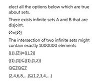 elect all the options below which are true
about sets.
There exists infinite sets A and B that are
disjoint.
Ø={Ø}
The intersection of two infinite sets might
contain exactly 1000000 elements
{{1},{2}}={{1,2}}
{{1},{1}}C{{1},{1,2}}
QCZQCZ
{2,4,6,8,..}C{1,2,3,4,...}
•.
