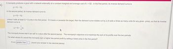 A monopoly produces a good with a network externality at a constant marginal and average cost of c-$2. In the first period, its inverse demand curve is
←
p10-10
in the second period, its inverse demand curve is
p-10-10
unless it sels at least Q 8 units in the first period. If it meets or exceeds this target, then the demand curve rotates out by a (t sells a times as many units for any given price), so that its inverse
demand curve is
The monopoly knows that it can sell no output after the second period. The monopoly's objective is to maximize the sum of its profits over the two periods.
For what values of it would the monopoly earn a higher two-period profit by setting a lower price in the first period?
Ifa is greater than
(round your answer to two decimal places)