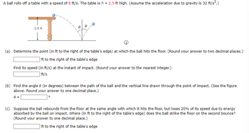 A ball rolls off a table with a speed of 8 ft/s. The table is h = 2.5 ft high. (Assume the acceleration due to gravity is 32 ft/s².)
2.5 ft
(a) Determine the point (in ft to the right of the table's edge) at which the ball hits the floor. (Round your answer to two decimal places.)
ft to the right of the table's edge
Find its speed (in ft/s) at the instant of impact. (Round your answer to the nearest integer.)
ft/s
(b) Find the angle 8 (in degrees) between the path of the ball and the vertical line drawn through the point of impact. (See the figure
above. Round your answer to one decimal place.)
8 =
(c) Suppose the ball rebounds from the floor at the same angle with which it hits the floor, but loses 20% of its speed due to energy
absorbed by the ball on impact. Where (in ft to the right of the table's edge) does the ball strike the floor on the second bounce?
(Round your answer to one decimal place.)
ft to the right of the table's edge