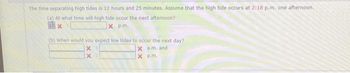 The time separating high tides is 12 hours and 25 minutes. Assume that the high tide occurs at 2:18 p.m. one afternoon.
(a) At what time will high tide occur the next afternoon?
1x
xp.m.
(b) When would you expect low tides to occur the next day?
X
X a.m. and
X
X
p.m.