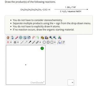 Draw the product(s) of the following reactions.
CH3CH₂CH₂CH₂CH₂CH₂-CEC-H
• You do not have to consider stereochemistry.
• Separate multiple products using the + sign from the drop-down menu.
• You do not have to explicitly draw H atoms.
• If no reaction occurs, draw the organic starting material.
MILL
?
1. BH3/THF
2. H₂O₂ / aqueous NaOH
ChemDoodle
۵۰ []
Sn