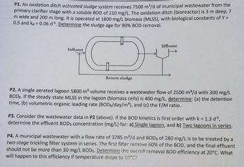 P1. An oxidation ditch activated sludge system receives 7500 m³/d of municipal wastewater from the
primary clarifier stage with a soluble BOD of 210 mg/L. The oxidation ditch (bioreactor) is 3 m deep, 7
m wide and 200 m long. It is operated at 1800 mg/L biomass (MLSS), with biological constants of Y =
0.5 and ka = 0.06 d¹. Determine the sludge age for 90% BOD removal.
Influent
♡
Return sludge
Effluent
P2. A single aerated lagoon 5800 m³ volume receives a wastewater flow of 2500 m³/d with 300 mg/L
BODs. If the steady-state MLSS in the lagoon (biomass cells) is 400 mg/L, determine: (a) the detention
time, (b) volumetric organic loading rate (BODs/day/m³), and (c) the F/M ratio.
P3. Consider the wastewater data in P2 (above). If the BOD kinetics is first order with k = 1.3 d'¹,
determine the effluent BODs concentration (mg/L) for: a) Single lagoon, and b) Two lagoons in series.
P4. A municipal wastewater with a flow rate of 3785 m³/d and BODs of 280 mg/L is to be treated by a
two-stage trickling filter system in series. The first filter remove 60% of the BOD, and the final effluent
should not be more than 30 mg/L BODs. Determine the overall removal BOD efficiency at 20°C. What
will happen to this efficiency if temperature drops to 10°C?