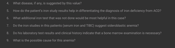 4. What disease, if any, is suggested by this value?
5. How do the patient's iron study results help in differentiating the diagnosis of iron deficiency from ACD?
6. What additional iron test that was not done would be most helpful in this case?
7.
Do the iron studies in this patients (serum iron and TIBC) suggest sideroblastic anemia?
8.
Do his laboratory test results and clinical history indicate that a bone marrow examination is necessary?
9. What is the possible cause for this anemia?