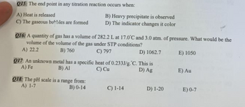 Q15: The end point in any titration reaction occurs when:
A) Heat is released
C) The gaseous bubbles are formed
Q16: A quantity of gas has a volume of 282.2 L at 17.0°C and 3.0 atm. of pressure. What would be the
volume of the volume of the gas under STP conditions?
A) 22.2
B) 760
C) 797
Q17: An unknown
A) Fe
B) Heavy precipitate is observed
D) The indicator changes it color
D) 1062.7
metal has a specific heat of 0.233J/g. C. This is
B) Al
C) Cu
D) Ag
Q18: The pH scale is a range from:
A) 1-7
B) 0-14
C) 1-14
D) 1-20
E) 1050
E) Au
E) 0-7