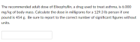 The recommended adult dose of Elixophyllin, a drug used to treat asthma, is 6.000
mg/kg of body mass. Calculate the dose in milligrams for a 129.3 lb person if one
pound is 454 g. Be sure to report to the correct number of significant figures without
units.
