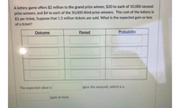 A lottery game offers $2 million to the grand prize winner, $20 to each of 10,000 second
prize winners, and $4 to each of the 50,000 third prize winners. The cost of the lottery is
$2 per ticket, Suppose that 1.5 million tickets are sold. What is the expected gain or loss
of a ticket?
Outcome
Payout
Probability
The expected value is
(give the amount), which is a
(gain or loss).
