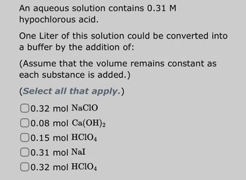 ### Buffer Solution Calculation

**Problem:**
An aqueous solution contains 0.31 M hypochlorous acid.

**Objective:**
One liter of this solution could be converted into a buffer by the addition of:
*(Assume that the volume remains constant as each substance is added.)*

**Question:** 
*Select all that apply.*

**Options:**
- [ ] 0.32 mol NaClO
- [ ] 0.08 mol Ca(OH)₂
- [ ] 0.15 mol HClO₄
- [ ] 0.31 mol NaI
- [ ] 0.32 mol HClO₄

**Explanation:**
For creating a buffer solution, we need to add a substance that will react with the hypochlorous acid (a weak acid) to form its conjugate base. This will create a buffer system that resists changes in pH.

**Analysis:**
- NaClO (Sodium hypochlorite): It will provide the ClO⁻ ions necessary to form the conjugate base with hypochlorous acid.
- Ca(OH)₂ (Calcium hydroxide): It will increase the pH and could react with the hypochlorous acid.
- HClO₄ (Perchloric acid, shown twice with different amounts): Adding more strong acid will not help create a buffer with the hypochlorous acid.
- NaI (Sodium iodide): Adding this salt does not contribute to forming a buffer system with hypochlorous acid.