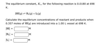 ### Equilibrium Calculation for the Reaction 2HI(g) ⇌ H₂(g) + I₂(g)

The equilibrium constant, \( K_c \), for the following reaction is 0.0180 at 698 K.

\[ 2HI(g) \rightleftharpoons H_2(g) + I_2(g) \]

Calculate the equilibrium concentrations of reactant and products when 0.357 moles of \( HI(g) \) are introduced into a 1.00 L vessel at 698 K.

\[ [HI] = \underline{\hspace{60px}} \, M \]
\[ [H_2] = \underline{\hspace{60px}} \, M \]
\[ [I_2] = \underline{\hspace{60px}} \, M \]

### Explanation of the Equilibrium Process

1. **Initial Concentrations:**
   - Initially, only \( HI \) is present in the reaction vessel.
   - Moles of \( HI \) = 0.357 moles
   - Since the volume of the vessel is 1.00 L,
     \[ [HI]_{initial} = \frac{0.357\, \text{moles}}{1.00\, \text{L}} = 0.357\, M \]
   - \( [H_2]_{initial} = 0\, M \)
   - \( [I_2]_{initial} = 0\, M \)

2. **Change in Concentrations:**
   - As the reaction reaches equilibrium, \( HI \) will dissociate into \( H_2 \) and \( I_2 \).
   - Let the change in concentration of \( HI \) be \( -2x \).
   - Therefore, the change in concentrations of \( H_2 \) and \( I_2 \) will be \( +x \) each.
   - At equilibrium:
     \[ [HI] = 0.357 - 2x \]
     \[ [H_2] = x \]
     \[ [I_2] = x \]

3. **Equilibrium Expression:**
   - The equilibrium constant expression for the reaction is:
     \[ K_c = \frac{[H_2][I_2]}{[HI]^2} \]
   - Substituting the equilibrium concentrations