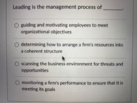 Leading is the management process of
O guiding and motivating employees to meet
organizational objectives
determining how to arrange a firm's resources into
a coherent structure
O scanning the business environment for threats and
opportunities
O monitoring a firm's performance to ensure that it is
meeting its goals
