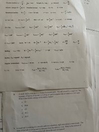 Circular motion: ac =
Eet = ma;
d. 0.05
R
Weight: F- mg,;
g- 9.8 m/s;
Pevr =
Δι
e. 0.5
1
m v²; Potential energy:
Kinetic energy: K =
U, - mgy E = E E = U+K
Rotational motion:
e =
1 rev = 2n rad;
v = o r; a = a r;
v?
a, =
= o'r;
o = 0o + at;
e = 0o t +
20a = o - 0, K- lo ?. t-rx F; 7=rFsing;
ET = Ia;
1
Idisk = mR2
1
Ipoint mass= mr2
IyF mR
+
out
Rin
ng horizontally in a ci
1
Ihoop = mR?
Irod(center) =
mL?
Irod(end) =
mL
Iball =
mR?
Ishell =
mR?
12
work: W=t 0; K=-lo 2
dW
P=-
dt
I= Icom + MD²
W
Pav =
At
1
m Vcom
2
2.
Rolling:
Vcom = Ro
K=
Io
T=f,R
F,max = H,Fn
Incline: Fe mgsin0 Fg mgcos0
Angular momentum:
Lpoint mass =m rxv
L= mrvsin 0;
L=m (r.Vy - ryV3)k
L= Io
mıy1+m2y2
m1 +m2
m,x1 +m2x2
LI = Lt
I, oj =I 202
X com
Y com =
m +m2
A small ball is rotating in a circular horizontal path. The ball is held by a rigid rod. The
moment of inertia of the ball is 2.43 kg m and its angular rate of rotation is 4.00 rad/s.
What is the kinetic energy of the ball in Joules?
ota
6.
a. 21
b. 19.4
c. 4.9
d. 58.2
4. A
ng
e. 38.9
un
7. A small ball is rotating in a circular path on a massless, rigid wire about a vertical post. The
mass of the ball is 6.0 kg and its distance from the stick is 1.2 m. What is the moment of
tor of mass of the ball about the axis of rotation?
