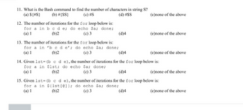 ### Bash Scripting Questions

#### Question 11
**What is the Bash command to find the number of characters in string S?**
(a) `${#S}`  
(b) `#{S}`  
(c) `#S`  
(d) `#$S`  
(e) `none of the above`  

#### Question 12
**The number of iterations for the `for` loop below is:**
```bash
for a in b c d e; do echo $a; done;
```
(a) 1  
(b) 2  
(c) 3  
(d) 4  
(e) none of the above  

#### Question 13
**The number of iterations for the `for` loop below is:**
```bash
for a in 'b c d e'; do echo $a; done;
```
(a) 1  
(b) 2  
(c) 3  
(d) 4  
(e) none of the above  

#### Question 14
**Given `lst=(b c d e)`, the number of iterations for the `for` loop below is:**
```bash
for a in $lst; do echo $a; done;
```
(a) 1  
(b) 2  
(c) 3  
(d) 4  
(e) none of the above  

#### Question 15
**Given `lst=(b c d e)`, the number of iterations for the `for` loop below is:**
```bash
for a in ${lst[@]}; do echo $a; done;
```
(a) 1  
(b) 2  
(c) 3  
(d) 4  
(e) none of the above  