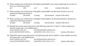 ### Quiz: Tree of Directories and Search Methods

#### Question 36:
When creating a tree of directories with depth \( d \) and breadth \( b \), how many nested loops do you have to have as we discussed in class?
1. (a) 1
2. (b) 2
3. (c) 3
4. (d) 4
5. (e) none of the above

#### Question 37:
When creating a tree of directories with depth \( d \) and breadth \( b \), the directories that have yet to be explored are held (memorized) in:
1. (a) open
2. (b) closed
3. (c) temp
4. (d) successors
5. (e) none of the above

#### Question 38:
When creating a tree of directories with depth \( d \) and breadth \( b \), the directories that have already been explored are held (memorized) in:
1. (a) open
2. (b) closed
3. (c) temp
4. (d) successors
5. (e) none of the above

#### Question 39:
Breadth-first search creates directories in the following order for \( d = 3 \) and \( b = 3 \), where numbers are directory names and '/'s are subdirectories:
1. (a) 0, 1, 2, 0/0, 0/1, 0/2, 1/0, ...
2. (b) 0, 0/0, 0/0/0, 0/0/1, 0/0/2, 0/1/0, ...
3. (c) 0, 1, 2, 0/0, 0/0/0, 0/0/1, 0/0/2, ...
4. (d) 0, 0/0, 1/0, 2, 1, 1/0, 1/1, 1/2, ...
5. (e) none of the above

#### Question 40:
Depth-first search creates directories in the following order for \( d = 3 \) and \( b = 3 \), where numbers are directory names and '/'s are subdirectories:
1. (