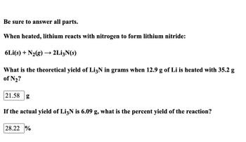 Be sure to answer all parts.
When heated, lithium reacts with nitrogen to form lithium nitride:
6Li(s) + N₂(g) → 2Li3N(s)
What is the theoretical yield of Li3N in grams when 12.9 g of Li is heated with 35.2 g
of №₂?
21.58 g
If the actual yield of Li3N is 6.09 g, what is the percent yield of the reaction?
28.22 %