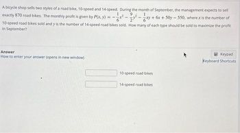 ²xy +
-
A bicycle shop sells two styles of a road bike, 10-speed and 14-speed. During the month of September, the management expects to sell
exactly 870 road bikes. The monthly profit is given by P(x, y)
+6x + 50y550, where x is the number of
10-speed road bikes sold and y is the number of 14-speed road bikes sold. How many of each type should be sold to maximize the profit
in September?
Answer
How to enter your answer (opens in new window)
==
10-speed road bikes
14-speed road bikes
Keypad
Keyboard Shortcuts