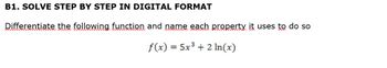 B1. SOLVE STEP BY STEP IN DIGITAL FORMAT
Differentiate the following function and name each property it uses to do so
f(x) = 5x³ + 2 ln(x)